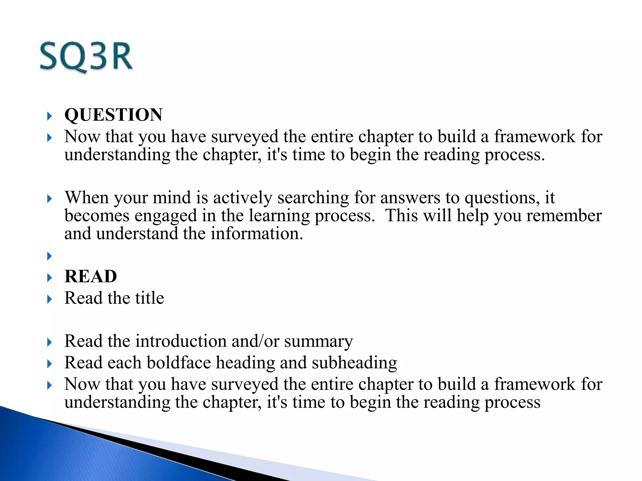  QUESTION 
 Now that you have surveyed the entire chapter to build a framework for 
understanding the chapter, it's time to begin the reading process. 
 When your mind is actively searching for answers to questions, it 
becomes engaged in the learning process. This will help you remember 
and understand the information. 
 
 READ 
 Read the title 
 Read the introduction and/or summary 
 Read each boldface heading and subheading 
 Now that you have surveyed the entire chapter to build a framework for 
understanding the chapter, it's time to begin the reading process 
 