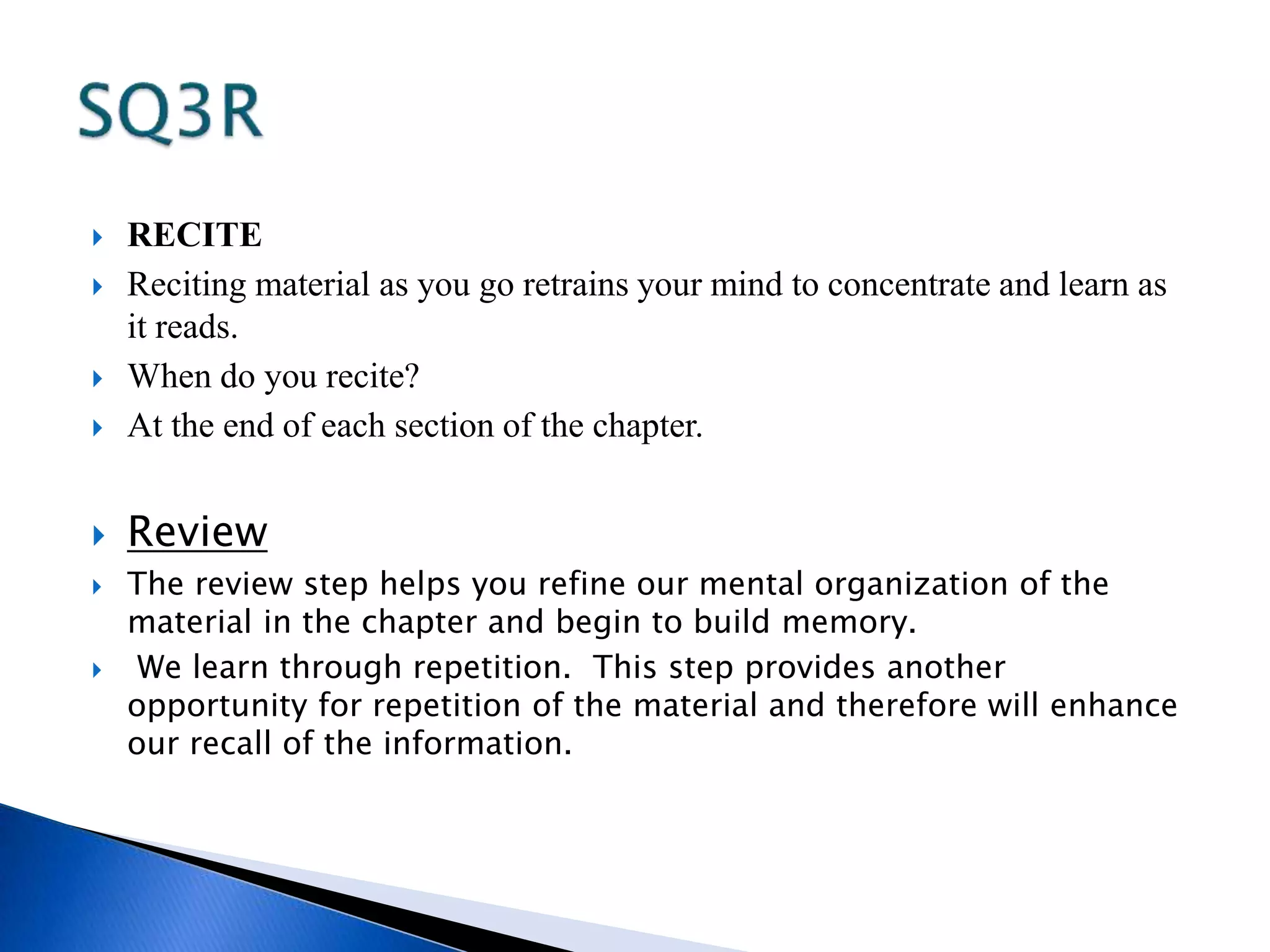  RECITE 
 Reciting material as you go retrains your mind to concentrate and learn as 
it reads. 
 When do you recite? 
 At the end of each section of the chapter. 
 Review 
 The review step helps you refine our mental organization of the 
material in the chapter and begin to build memory. 
 We learn through repetition. This step provides another 
opportunity for repetition of the material and therefore will enhance 
our recall of the information. 
 