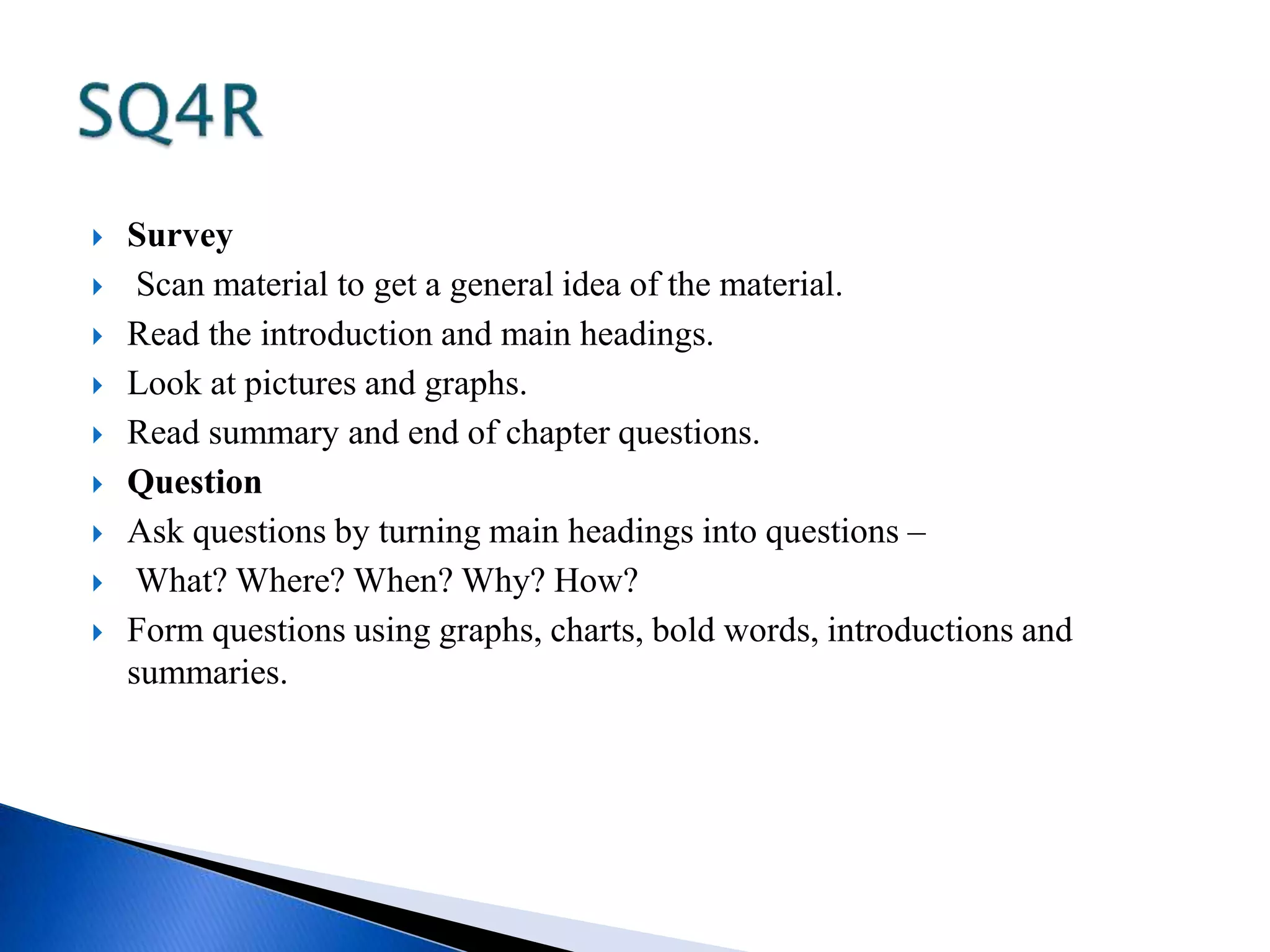  Survey 
 Scan material to get a general idea of the material. 
 Read the introduction and main headings. 
 Look at pictures and graphs. 
 Read summary and end of chapter questions. 
 Question 
 Ask questions by turning main headings into questions – 
 What? Where? When? Why? How? 
 Form questions using graphs, charts, bold words, introductions and 
summaries. 
 