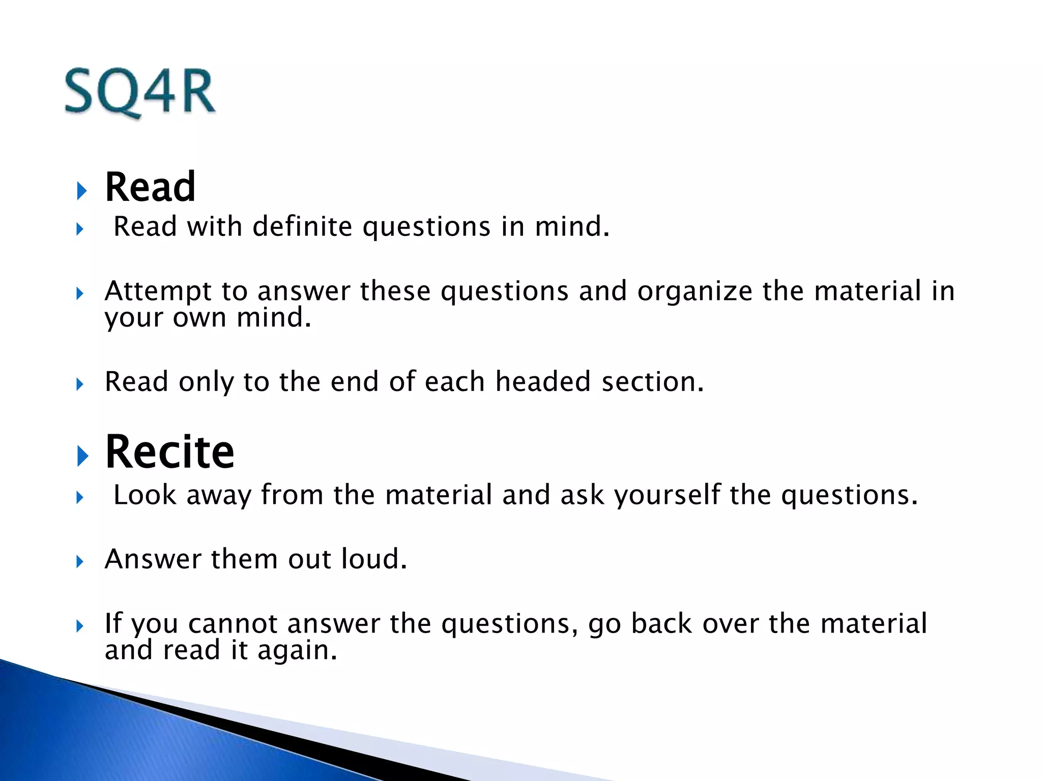  Read 
 Read with definite questions in mind. 
 Attempt to answer these questions and organize the material in 
your own mind. 
 Read only to the end of each headed section. 
 Recite 
 Look away from the material and ask yourself the questions. 
 Answer them out loud. 
 If you cannot answer the questions, go back over the material 
and read it again. 
 