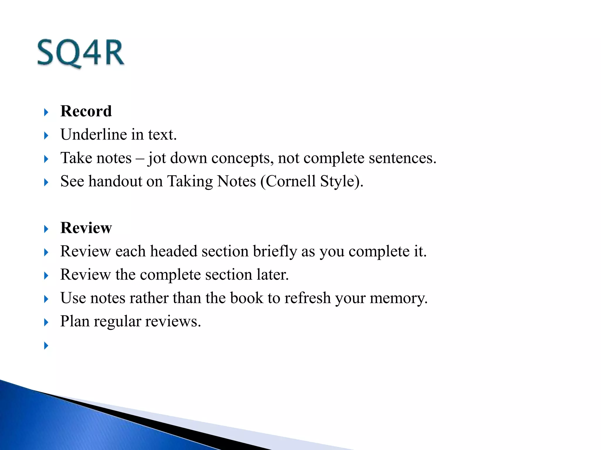  Record 
 Underline in text. 
 Take notes – jot down concepts, not complete sentences. 
 See handout on Taking Notes (Cornell Style). 
 Review 
 Review each headed section briefly as you complete it. 
 Review the complete section later. 
 Use notes rather than the book to refresh your memory. 
 Plan regular reviews. 
 
 