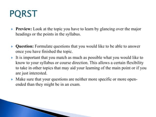  Preview: Look at the topic you have to learn by glancing over the major 
headings or the points in the syllabus. 
 Question: Formulate questions that you would like to be able to answer 
once you have finished the topic. 
 It is important that you match as much as possible what you would like to 
know to your syllabus or course direction. This allows a certain flexibility 
to take in other topics that may aid your learning of the main point or if you 
are just interested. 
 Make sure that your questions are neither more specific or more open-ended 
than they might be in an exam. 
 