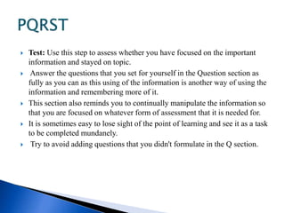  Test: Use this step to assess whether you have focused on the important 
information and stayed on topic. 
 Answer the questions that you set for yourself in the Question section as 
fully as you can as this using of the information is another way of using the 
information and remembering more of it. 
 This section also reminds you to continually manipulate the information so 
that you are focused on whatever form of assessment that it is needed for. 
 It is sometimes easy to lose sight of the point of learning and see it as a task 
to be completed mundanely. 
 Try to avoid adding questions that you didn't formulate in the Q section. 
 