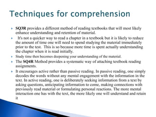  SQ3R provides a different method of reading textbooks that will most likely 
enhance understanding and retention of material. 
 It's not a quicker way to read a chapter in a textbook but it is likely to reduce 
the amount of time one will need to spend studying the material immediately 
prior to the test. This is so because more time is spent actually understanding 
the chapter when it is read initially. 
 Study time then becomes deepening your understanding of the material. 
 The SQ4R Method provides a systematic way of attaching textbook reading 
assignments. 
 It encourages active rather than passive reading. In passive reading, one simply 
decodes the words without any mental engagement with the information in the 
text. In active reading, one is deliberately seeking information from a text by 
asking questions, anticipating information to come, making connections with 
previously read material or formulating personal reactions. The more mental 
interaction one has with the text, the more likely one will understand and retain 
it 
 