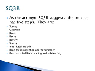  As the acronym SQ3R suggests, the process 
has five steps. They are: 
 Survey 
 Question 
 Read 
 Recite 
 Review 
 Survey 
 First Read the title 
 Read the introduction and/or summary 
 Read each boldface heading and subheading 
 