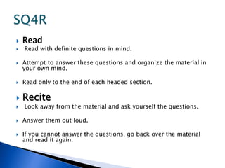  Read 
 Read with definite questions in mind. 
 Attempt to answer these questions and organize the material in 
your own mind. 
 Read only to the end of each headed section. 
 Recite 
 Look away from the material and ask yourself the questions. 
 Answer them out loud. 
 If you cannot answer the questions, go back over the material 
and read it again. 
 