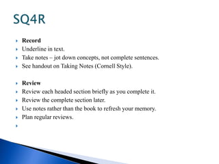  Record 
 Underline in text. 
 Take notes – jot down concepts, not complete sentences. 
 See handout on Taking Notes (Cornell Style). 
 Review 
 Review each headed section briefly as you complete it. 
 Review the complete section later. 
 Use notes rather than the book to refresh your memory. 
 Plan regular reviews. 
 
 