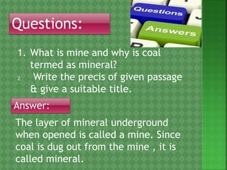 Questions:
1. What is mine and why is coal
termed as mineral?
2. Write the precis of given passage
& give a suitable title.
Answer:
The layer of mineral underground
when opened is called a mine. Since
coal is dug out from the mine , it is
called mineral.
 