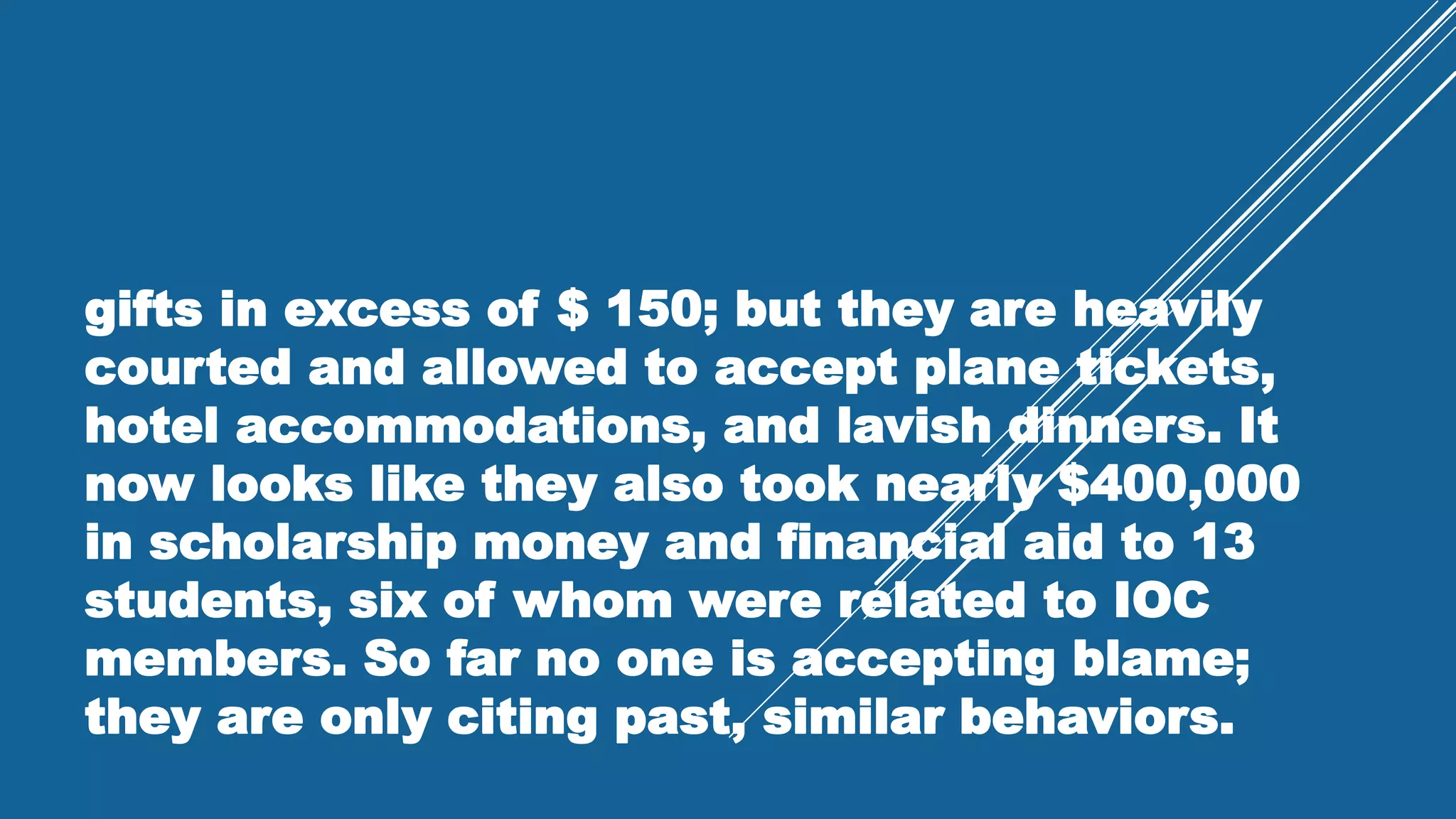 gifts in excess of $ 150; but they are heavily
courted and allowed to accept plane tickets,
hotel accommodations, and lavish dinners. It
now looks like they also took nearly $400,000
in scholarship money and financial aid to 13
students, six of whom were related to IOC
members. So far no one is accepting blame;
they are only citing past, similar behaviors.
 