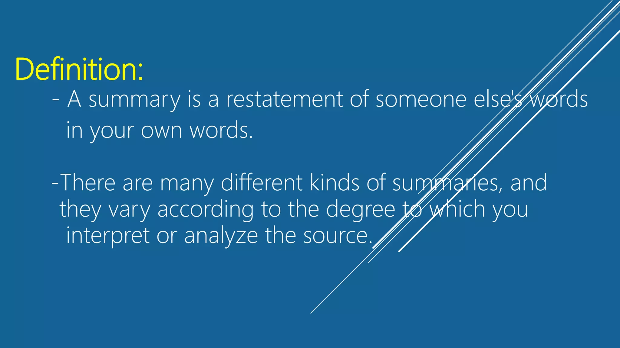 Definition:
- A summary is a restatement of someone else's words
in your own words.
-There are many different kinds of summaries, and
they vary according to the degree to which you
interpret or analyze the source.
 