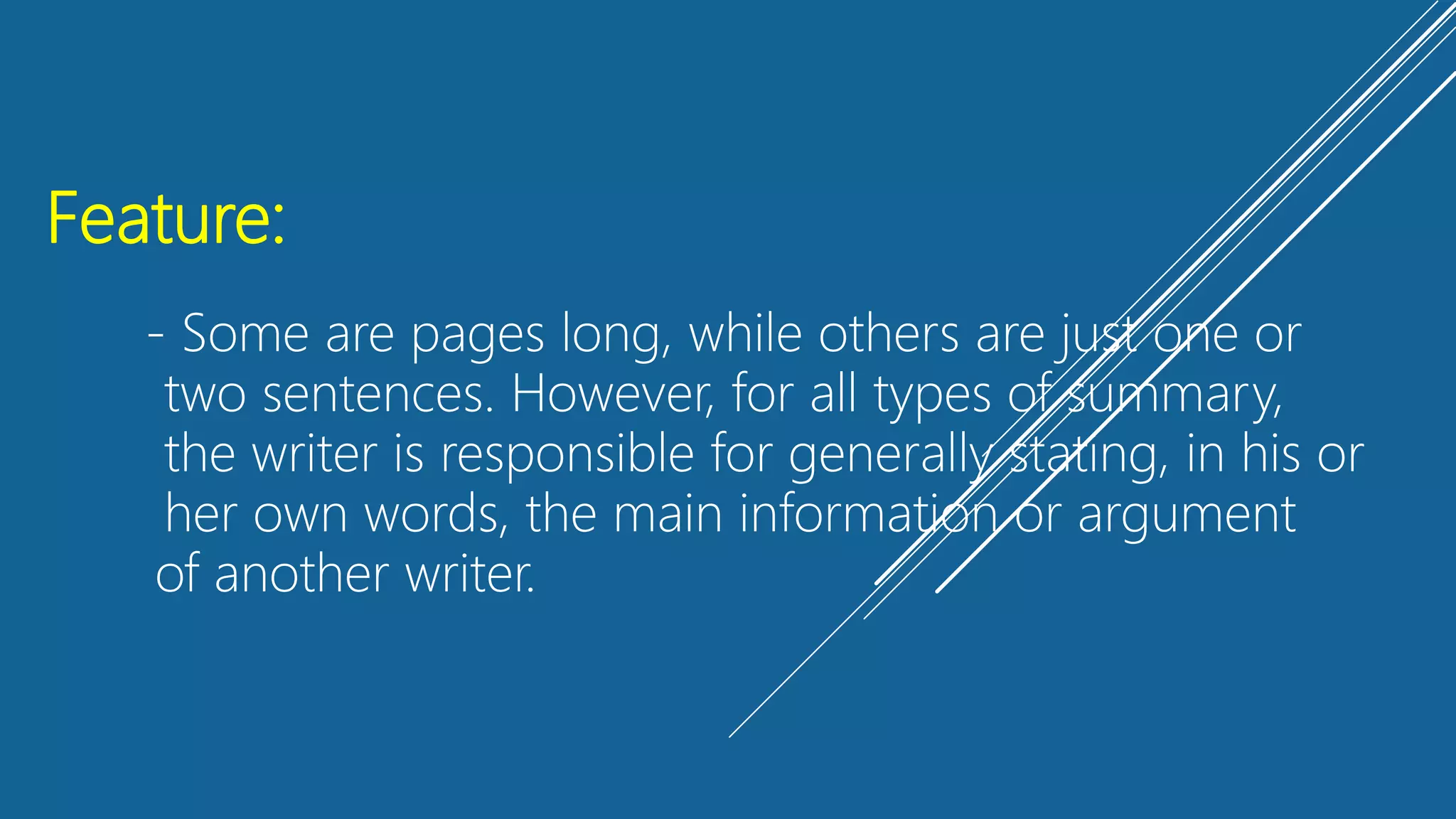 Feature:
- Some are pages long, while others are just one or
two sentences. However, for all types of summary,
the writer is responsible for generally stating, in his or
her own words, the main information or argument
of another writer.
 