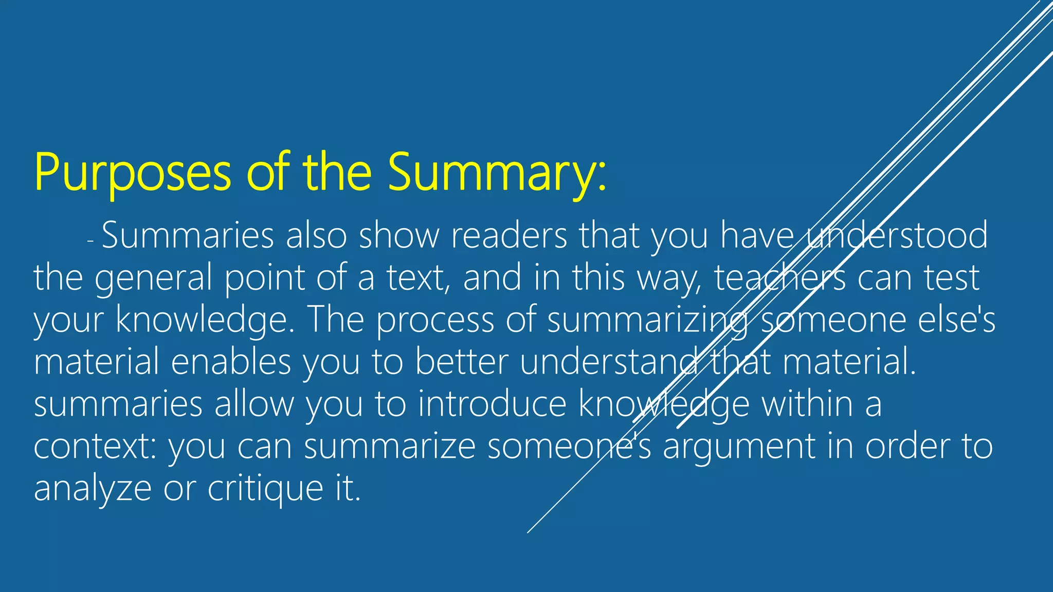 Purposes of the Summary:
- Summaries also show readers that you have understood
the general point of a text, and in this way, teachers can test
your knowledge. The process of summarizing someone else's
material enables you to better understand that material.
summaries allow you to introduce knowledge within a
context: you can summarize someone's argument in order to
analyze or critique it.
 
