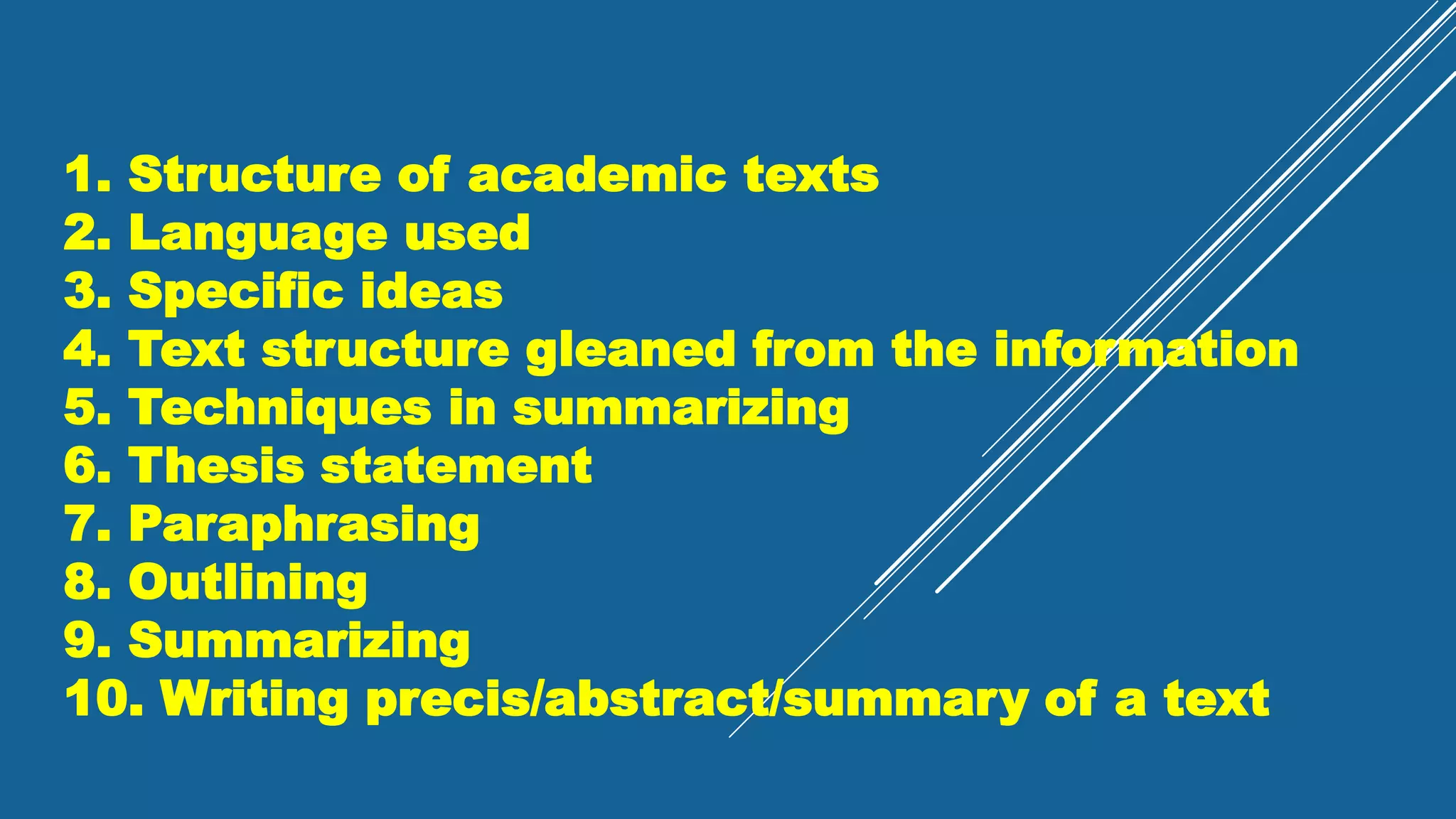 1. Structure of academic texts
2. Language used
3. Specific ideas
4. Text structure gleaned from the information
5. Techniques in summarizing
6. Thesis statement
7. Paraphrasing
8. Outlining
9. Summarizing
10. Writing precis/abstract/summary of a text
 