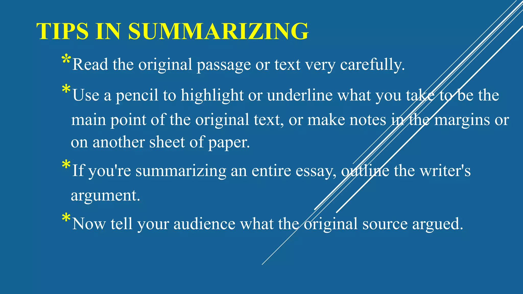 TIPS IN SUMMARIZING
*Read the original passage or text very carefully.
*Use a pencil to highlight or underline what you take to be the
main point of the original text, or make notes in the margins or
on another sheet of paper.
*If you're summarizing an entire essay, outline the writer's
argument.
*Now tell your audience what the original source argued.
 