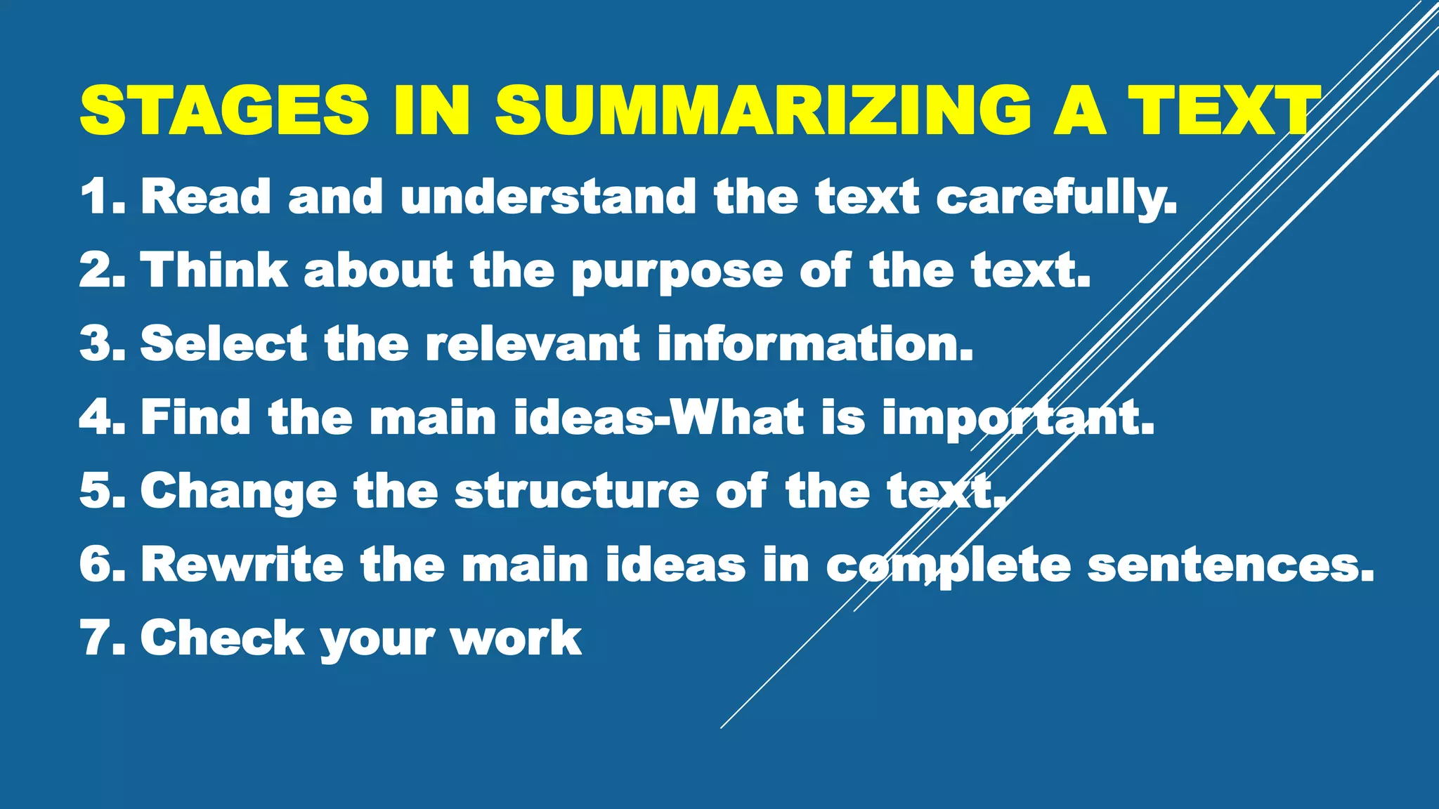 STAGES IN SUMMARIZING A TEXT
1. Read and understand the text carefully.
2. Think about the purpose of the text.
3. Select the relevant information.
4. Find the main ideas-What is important.
5. Change the structure of the text.
6. Rewrite the main ideas in complete sentences.
7. Check your work
 