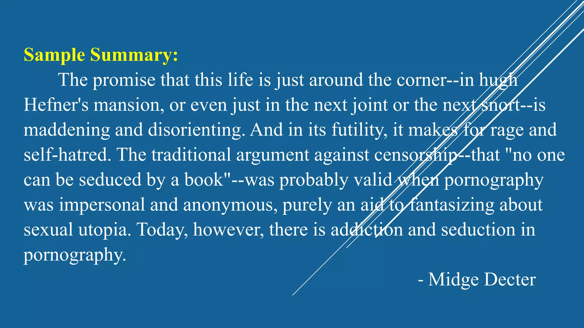 Sample Summary:
The promise that this life is just around the corner--in hugh
Hefner's mansion, or even just in the next joint or the next snort--is
maddening and disorienting. And in its futility, it makes for rage and
self-hatred. The traditional argument against censorship--that "no one
can be seduced by a book"--was probably valid when pornography
was impersonal and anonymous, purely an aid to fantasizing about
sexual utopia. Today, however, there is addiction and seduction in
pornography.
- Midge Decter
 