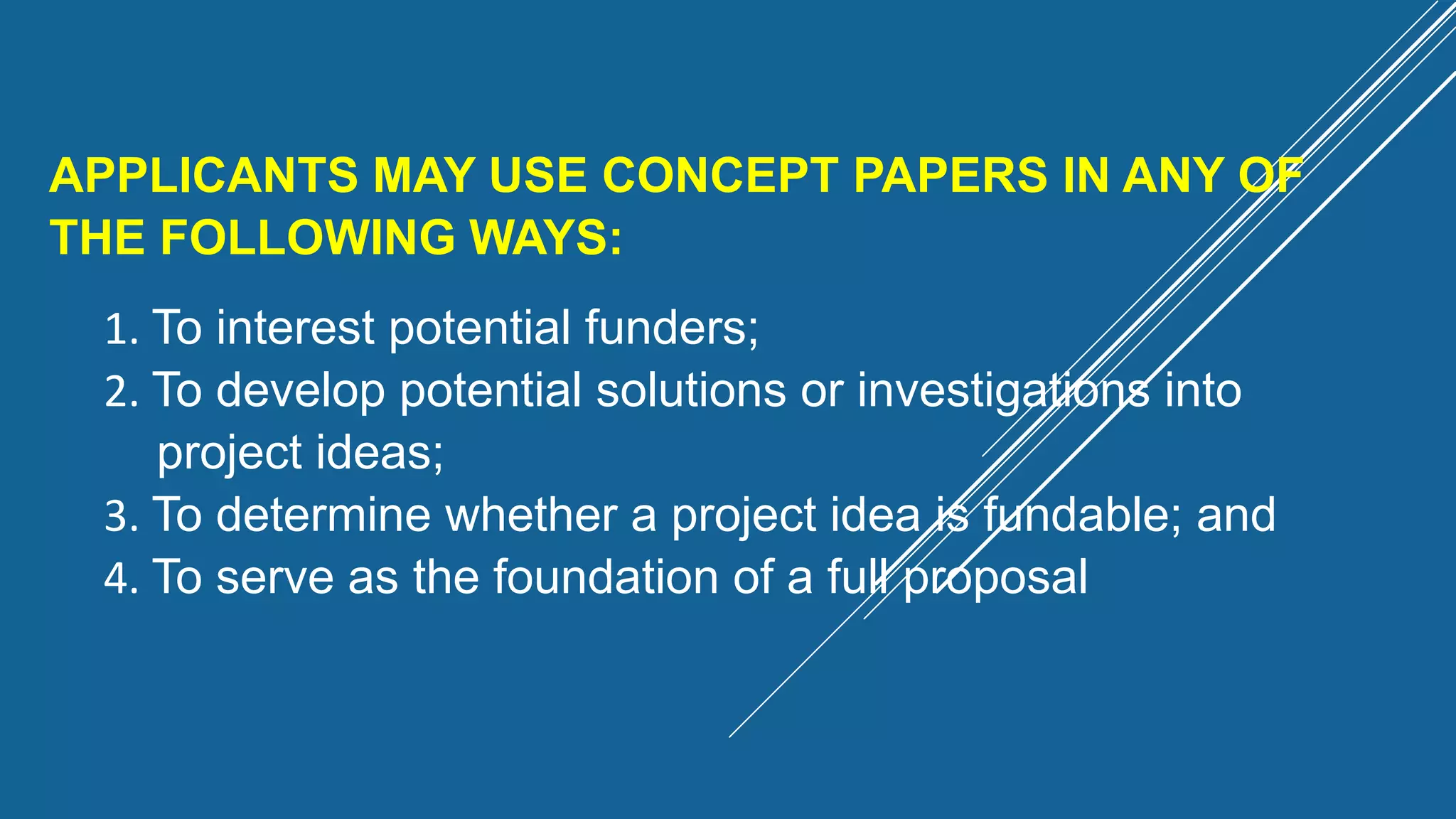 APPLICANTS MAY USE CONCEPT PAPERS IN ANY OF
THE FOLLOWING WAYS:
1. To interest potential funders;
2. To develop potential solutions or investigations into
project ideas;
3. To determine whether a project idea is fundable; and
4. To serve as the foundation of a full proposal
 