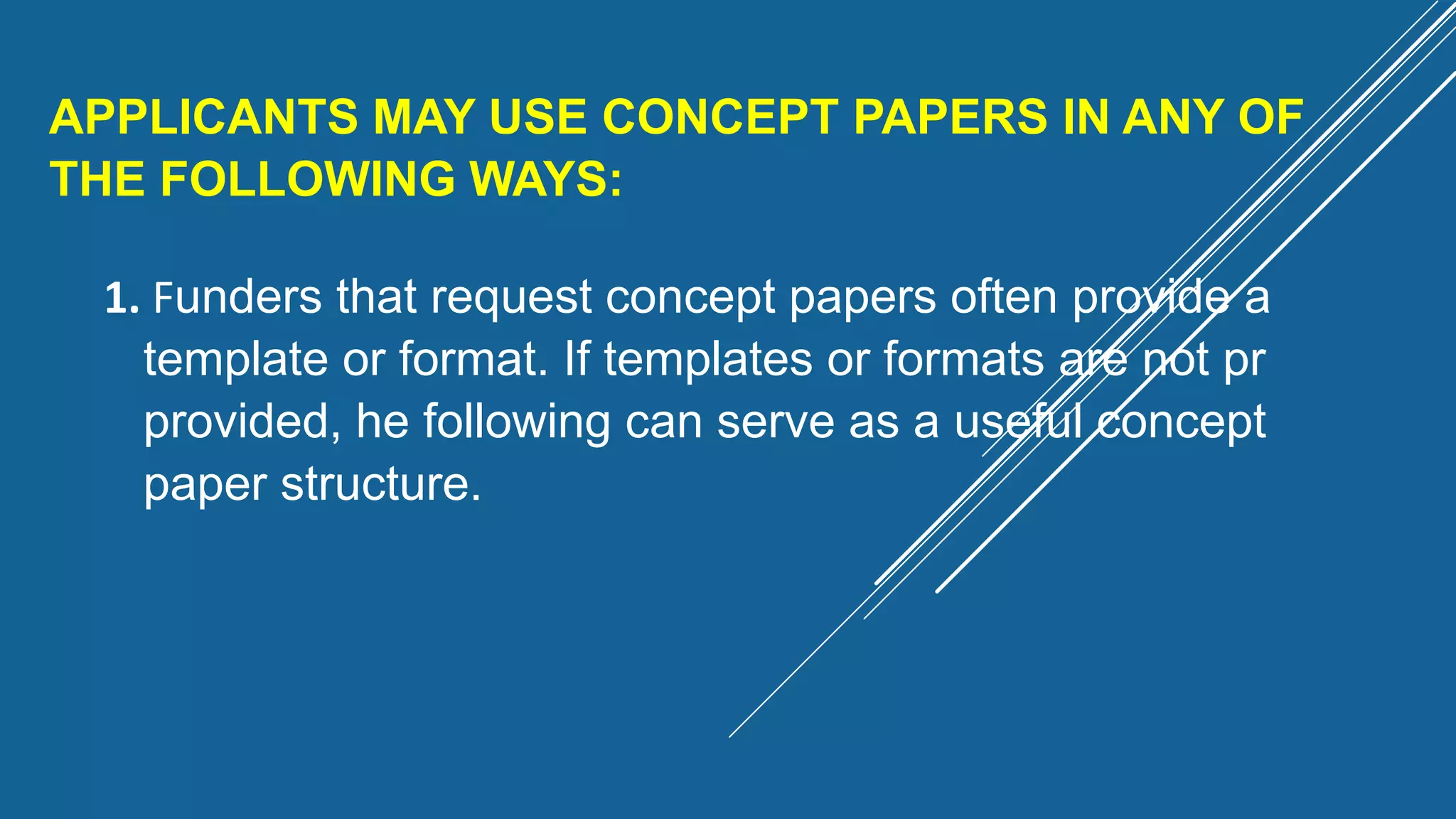 APPLICANTS MAY USE CONCEPT PAPERS IN ANY OF
THE FOLLOWING WAYS:
1. Funders that request concept papers often provide a
template or format. If templates or formats are not pr
provided, he following can serve as a useful concept
paper structure.
 