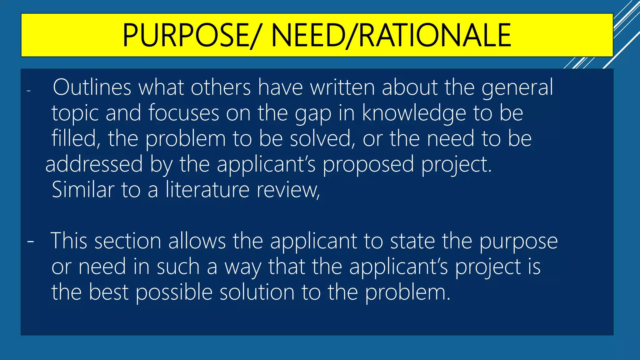 PURPOSE/ NEED/RATIONALE
- Outlines what others have written about the general
topic and focuses on the gap in knowledge to be
filled, the problem to be solved, or the need to be
addressed by the applicant’s proposed project.
Similar to a literature review,
- This section allows the applicant to state the purpose
or need in such a way that the applicant’s project is
the best possible solution to the problem.
 