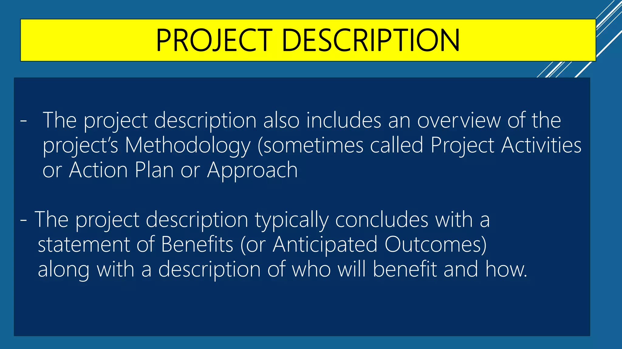 PROJECT DESCRIPTION
- The project description also includes an overview of the
project’s Methodology (sometimes called Project Activities
or Action Plan or Approach
- The project description typically concludes with a
statement of Benefits (or Anticipated Outcomes)
along with a description of who will benefit and how.
 