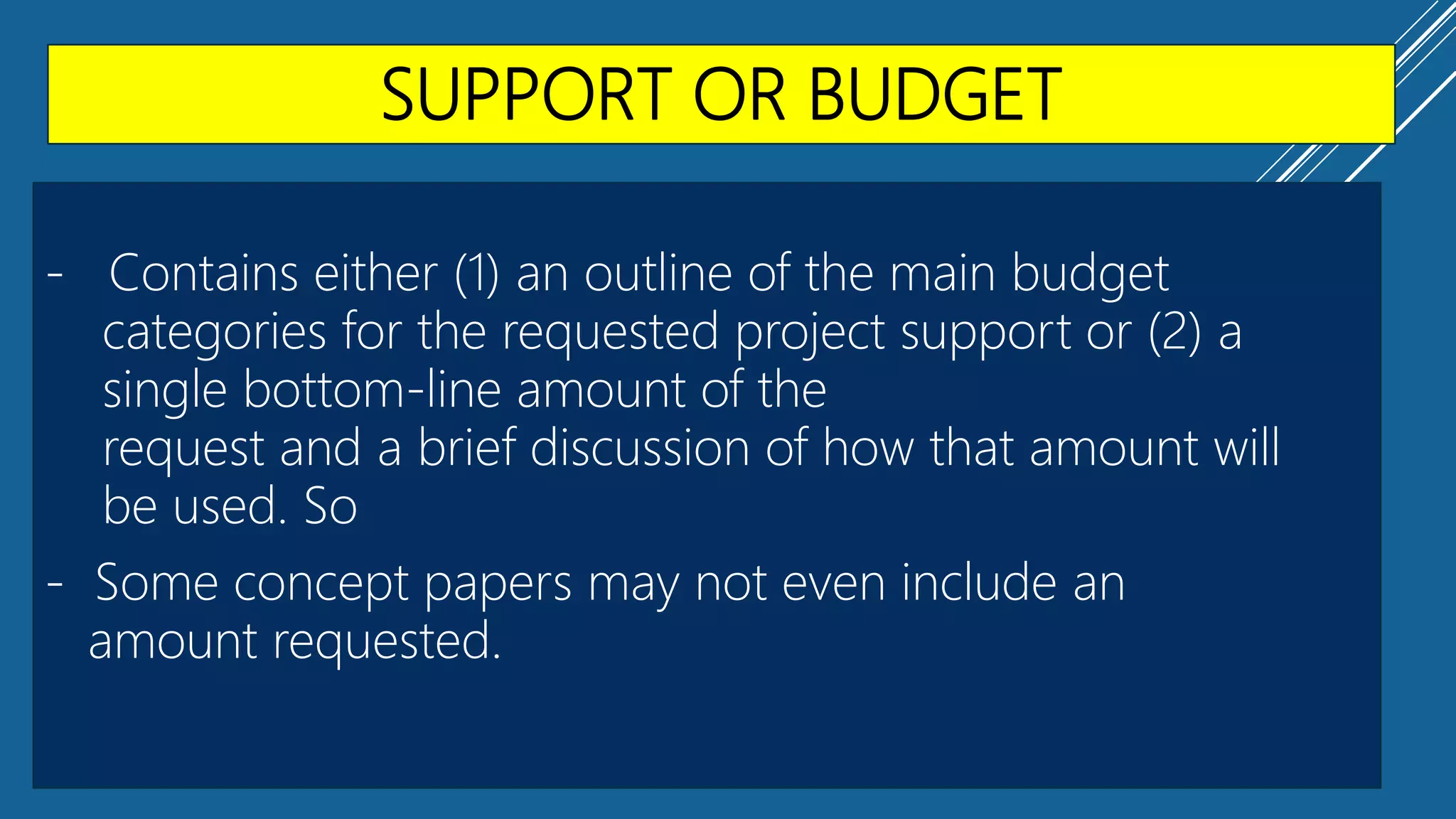 SUPPORT OR BUDGET
- Contains either (1) an outline of the main budget
categories for the requested project support or (2) a
single bottom-line amount of the
request and a brief discussion of how that amount will
be used. So
- Some concept papers may not even include an
amount requested.
 