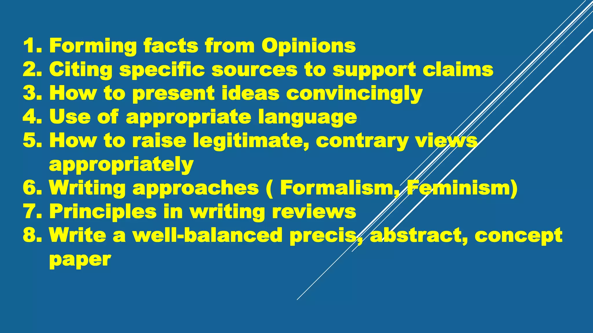 1. Forming facts from Opinions
2. Citing specific sources to support claims
3. How to present ideas convincingly
4. Use of appropriate language
5. How to raise legitimate, contrary views
appropriately
6. Writing approaches ( Formalism, Feminism)
7. Principles in writing reviews
8. Write a well-balanced precis, abstract, concept
paper
 