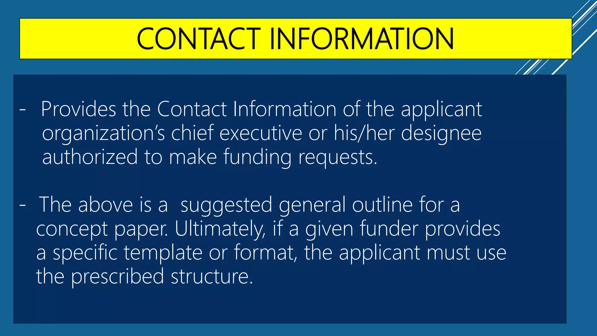 CONTACT INFORMATION
- Provides the Contact Information of the applicant
organization’s chief executive or his/her designee
authorized to make funding requests.
- The above is a suggested general outline for a
concept paper. Ultimately, if a given funder provides
a specific template or format, the applicant must use
the prescribed structure.
 
