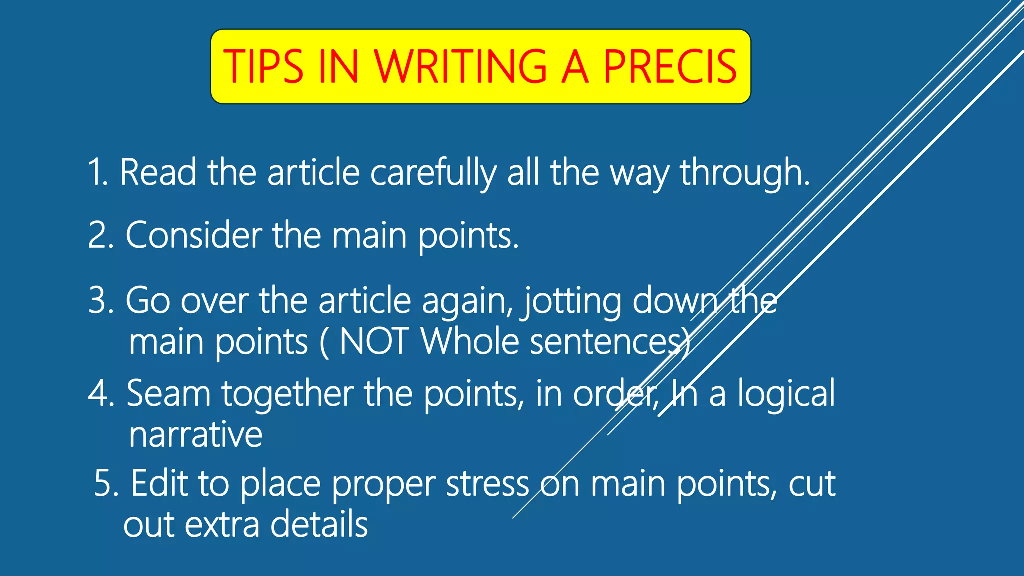 TIPS IN WRITING A PRECIS
1. Read the article carefully all the way through.
2. Consider the main points.
3. Go over the article again, jotting down the
main points ( NOT Whole sentences)
4. Seam together the points, in order, In a logical
narrative
5. Edit to place proper stress on main points, cut
out extra details
 