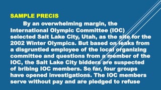 SAMPLE PRECIS
By an overwhelming margin, the
International Olympic Committee (IOC)
selected Salt Lake City, Utah, as the site for the
2002 Winter Olympics. But based on leaks from
a disgruntled employee of the local organizing
committee and questions from a member of the
IOC, the Salt Lake City bidders are suspected
of bribing IOC members. So far, four groups
have opened investigations. The IOC members
serve without pay and are pledged to refuse
 
