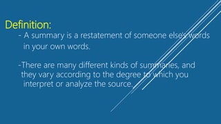 Definition:
- A summary is a restatement of someone else's words
in your own words.
-There are many different kinds of summaries, and
they vary according to the degree to which you
interpret or analyze the source.
 