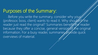 Purposes of the Summary:
- Before you write the summary, consider why your
(professor, boss, client) wants to read it. Why shouldn't the
reader just read the original? Summaries benefit the reader
because they offer a concise, general version of the original
information. For a busy reader, summaries provide quick
overviews of material.
 