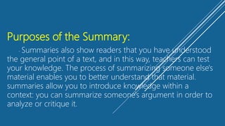 Purposes of the Summary:
- Summaries also show readers that you have understood
the general point of a text, and in this way, teachers can test
your knowledge. The process of summarizing someone else's
material enables you to better understand that material.
summaries allow you to introduce knowledge within a
context: you can summarize someone's argument in order to
analyze or critique it.
 