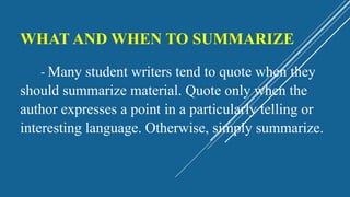 WHAT AND WHEN TO SUMMARIZE
- Many student writers tend to quote when they
should summarize material. Quote only when the
author expresses a point in a particularly telling or
interesting language. Otherwise, simply summarize.
 