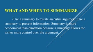 WHAT AND WHEN TO SUMMARIZE
- Use a summary to restate an entire argument. Use a
summary to present information. Summary is more
economical than quotation because a summary allows the
writer more control over the argument.
 