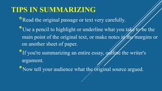 TIPS IN SUMMARIZING
*Read the original passage or text very carefully.
*Use a pencil to highlight or underline what you take to be the
main point of the original text, or make notes in the margins or
on another sheet of paper.
*If you're summarizing an entire essay, outline the writer's
argument.
*Now tell your audience what the original source argued.
 