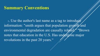 Summary Conventions
2. Use the author's last name as a tag to introduce
information: "smith argues that population growth and
environmental degradation are causally related." "Brown
notes that education in the U.S. Has undergone major
revolutions in the past 20 years.“
 