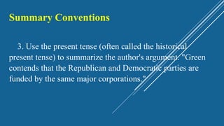 Summary Conventions
3. Use the present tense (often called the historical
present tense) to summarize the author's argument. "Green
contends that the Republican and Democratic parties are
funded by the same major corporations."
 