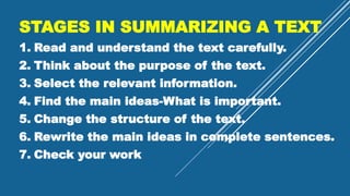 STAGES IN SUMMARIZING A TEXT
1. Read and understand the text carefully.
2. Think about the purpose of the text.
3. Select the relevant information.
4. Find the main ideas-What is important.
5. Change the structure of the text.
6. Rewrite the main ideas in complete sentences.
7. Check your work
 