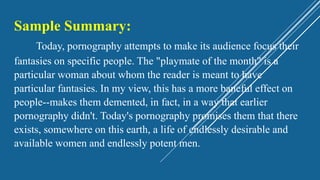 Sample Summary:
Today, pornography attempts to make its audience focus their
fantasies on specific people. The "playmate of the month" is a
particular woman about whom the reader is meant to have
particular fantasies. In my view, this has a more baneful effect on
people--makes them demented, in fact, in a way that earlier
pornography didn't. Today's pornography promises them that there
exists, somewhere on this earth, a life of endlessly desirable and
available women and endlessly potent men.
 