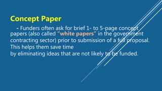 Concept Paper
- Funders often ask for brief 1- to 5-page concept
papers (also called “white papers” in the government
contracting sector) prior to submission of a full proposal.
This helps them save time
by eliminating ideas that are not likely to be funded.
 