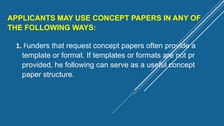 APPLICANTS MAY USE CONCEPT PAPERS IN ANY OF
THE FOLLOWING WAYS:
1. Funders that request concept papers often provide a
template or format. If templates or formats are not pr
provided, he following can serve as a useful concept
paper structure.
 