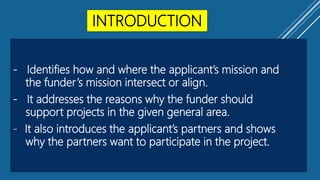INTRODUCTION
- Identifies how and where the applicant’s mission and
the funder’s mission intersect or align.
- It addresses the reasons why the funder should
support projects in the given general area.
- It also introduces the applicant’s partners and shows
why the partners want to participate in the project.
 
