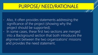 PURPOSE/ NEED/RATIONALE
- Also, it often provides statements addressing the
significance of the project (showing why the
project should be supported).
- In some cases, these first two sections are merged
into a Background section that both introduces the
alignment between the two organizations’ missions
and provides the need statement.
 