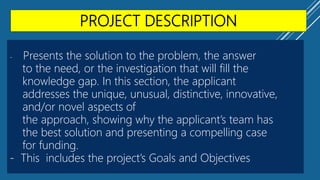 PROJECT DESCRIPTION
- Presents the solution to the problem, the answer
to the need, or the investigation that will fill the
knowledge gap. In this section, the applicant
addresses the unique, unusual, distinctive, innovative,
and/or novel aspects of
the approach, showing why the applicant’s team has
the best solution and presenting a compelling case
for funding.
- This includes the project’s Goals and Objectives
 