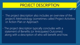 PROJECT DESCRIPTION
- The project description also includes an overview of the
project’s Methodology (sometimes called Project Activities
or Action Plan or Approach
- The project description typically concludes with a
statement of Benefits (or Anticipated Outcomes)
along with a description of who will benefit and how.
 