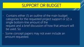 SUPPORT OR BUDGET
- Contains either (1) an outline of the main budget
categories for the requested project support or (2) a
single bottom-line amount of the
request and a brief discussion of how that amount will
be used. So
- Some concept papers may not even include an
amount requested.
 