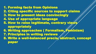 1. Forming facts from Opinions
2. Citing specific sources to support claims
3. How to present ideas convincingly
4. Use of appropriate language
5. How to raise legitimate, contrary views
appropriately
6. Writing approaches ( Formalism, Feminism)
7. Principles in writing reviews
8. Write a well-balanced precis, abstract, concept
paper
 
