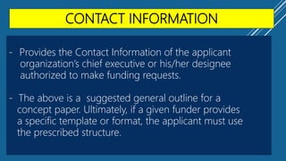 CONTACT INFORMATION
- Provides the Contact Information of the applicant
organization’s chief executive or his/her designee
authorized to make funding requests.
- The above is a suggested general outline for a
concept paper. Ultimately, if a given funder provides
a specific template or format, the applicant must use
the prescribed structure.
 