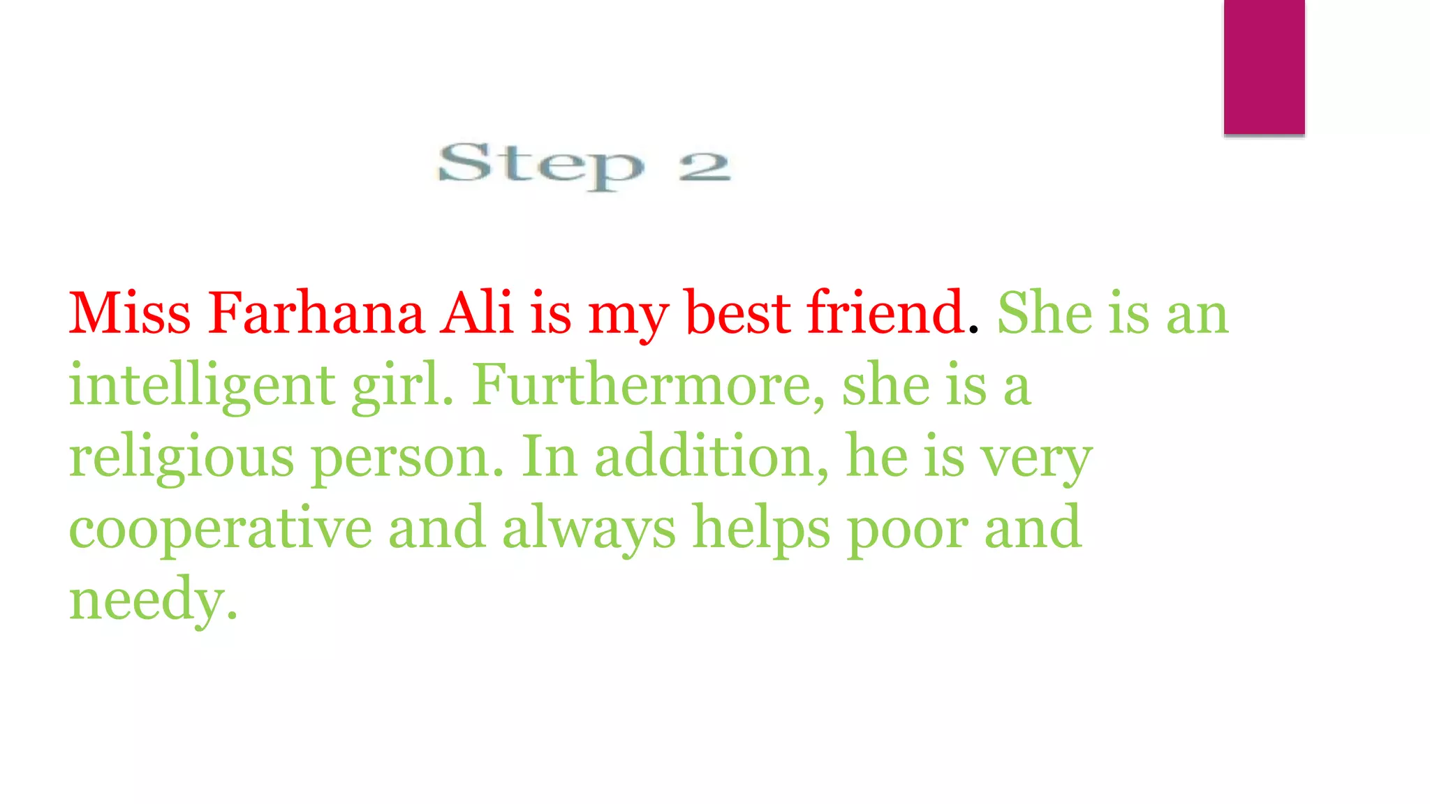 Miss Farhana Ali is my best friend. She is an
intelligent girl. Furthermore, she is a
religious person. In addition, he is very
cooperative and always helps poor and
needy.
Mureed Hussain
 