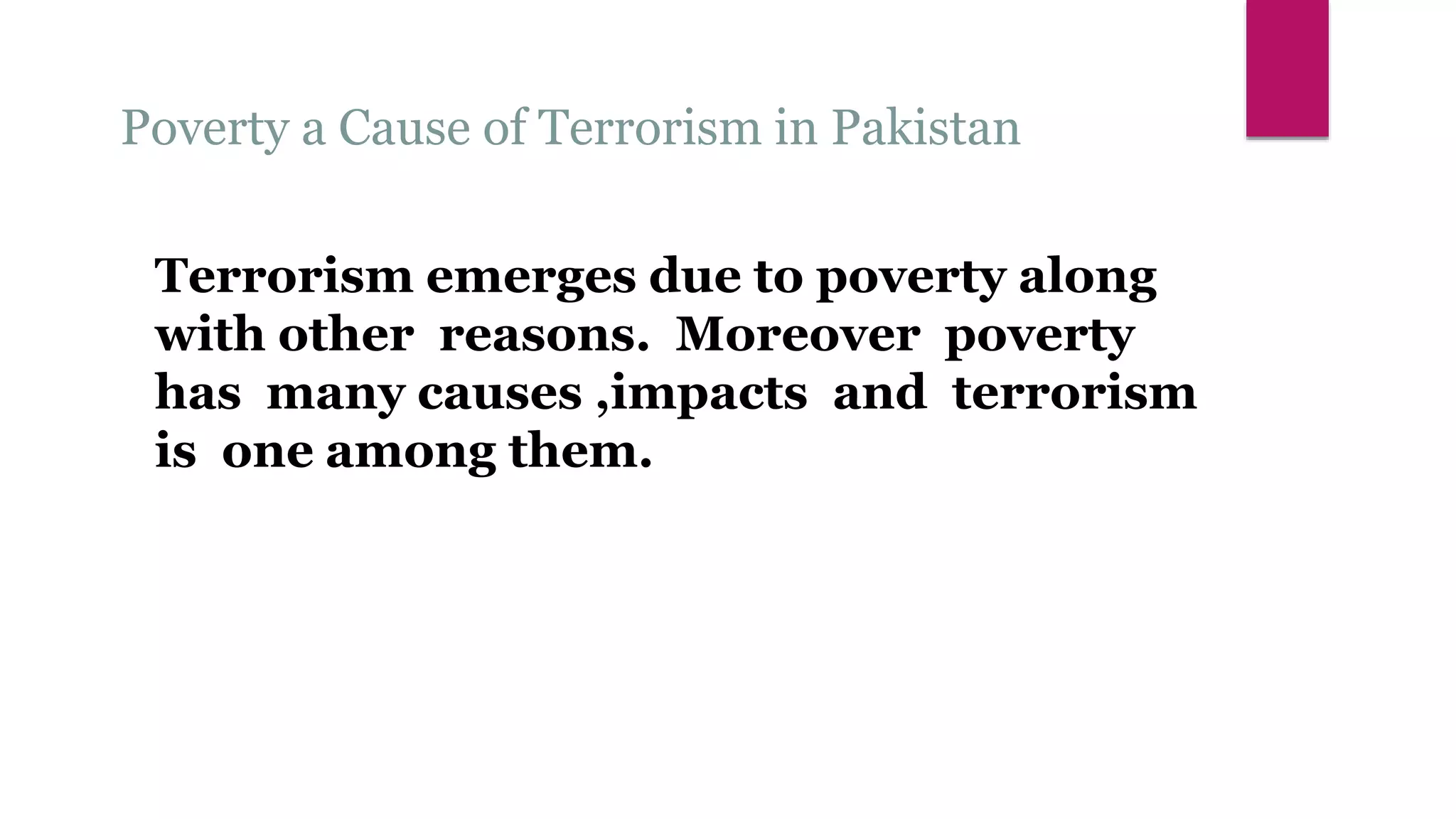 Poverty a Cause of Terrorism in Pakistan
Terrorism emerges due to poverty along
with other reasons. Moreover poverty
has many causes ,impacts and terrorism
is one among them.
 